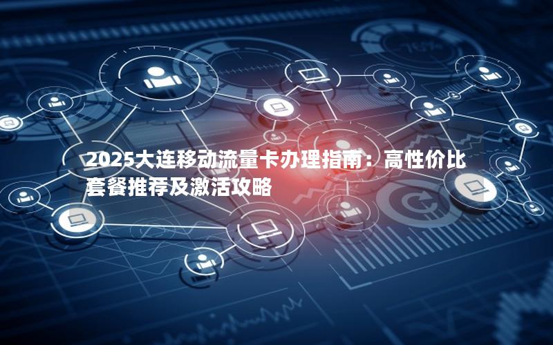 2025大连移动流量卡办理指南：高性价比套餐推荐及激活攻略