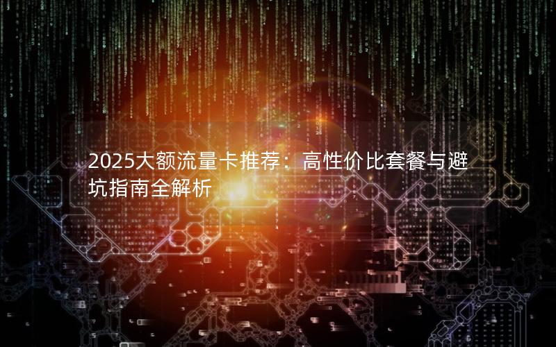2025大额流量卡推荐：高性价比套餐与避坑指南全解析