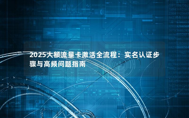 2025大额流量卡激活全流程：实名认证步骤与高频问题指南