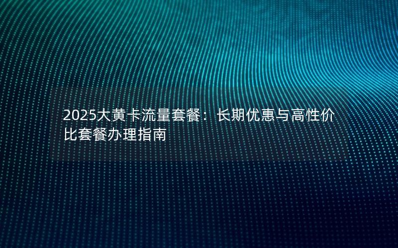 2025大黄卡流量套餐：长期优惠与高性价比套餐办理指南
