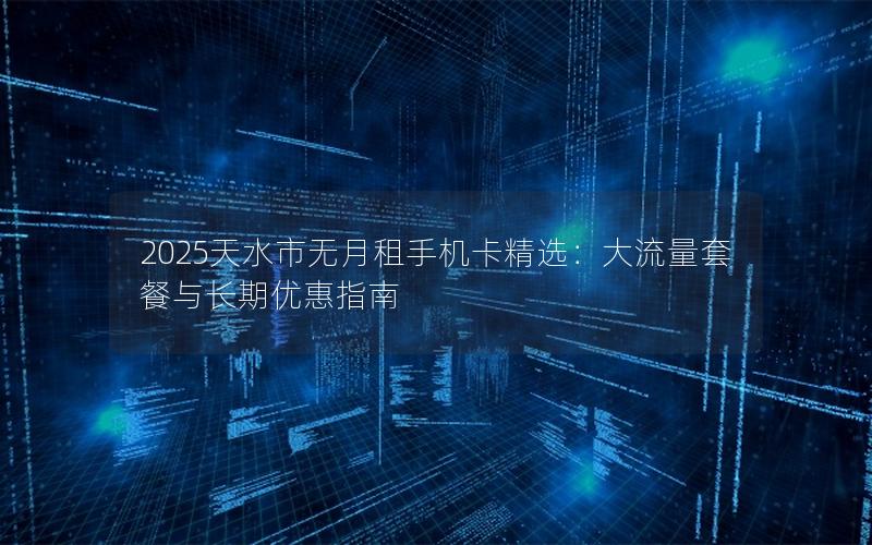2025天水市无月租手机卡精选：大流量套餐与长期优惠指南