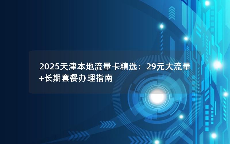 2025天津本地流量卡精选：29元大流量+长期套餐办理指南