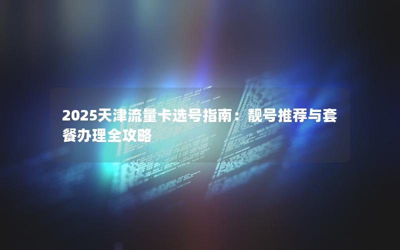 2025天津流量卡选号指南：靓号推荐与套餐办理全攻略
