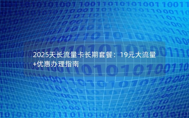 2025天长流量卡长期套餐：19元大流量+优惠办理指南