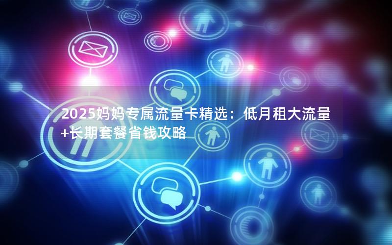 2025妈妈专属流量卡精选：低月租大流量+长期套餐省钱攻略