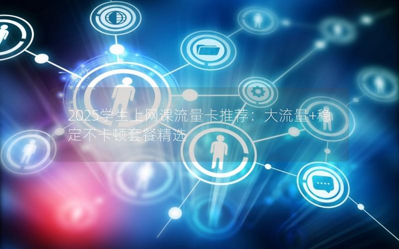 2025学生上网课流量卡推荐：大流量+稳定不卡顿套餐精选