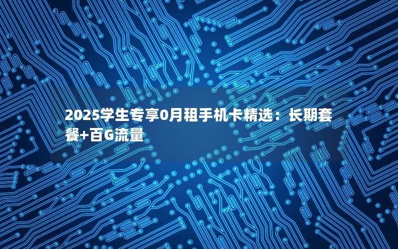 2025学生专享0月租手机卡精选：长期套餐+百G流量