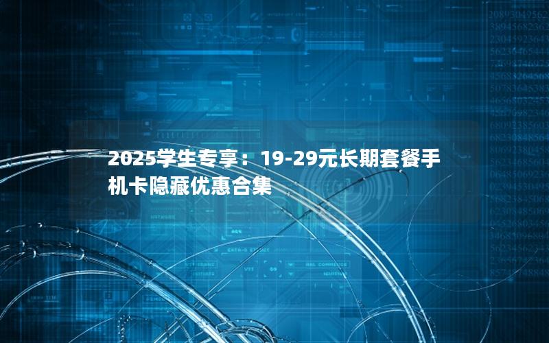 2025学生专享：19-29元长期套餐手机卡隐藏优惠合集