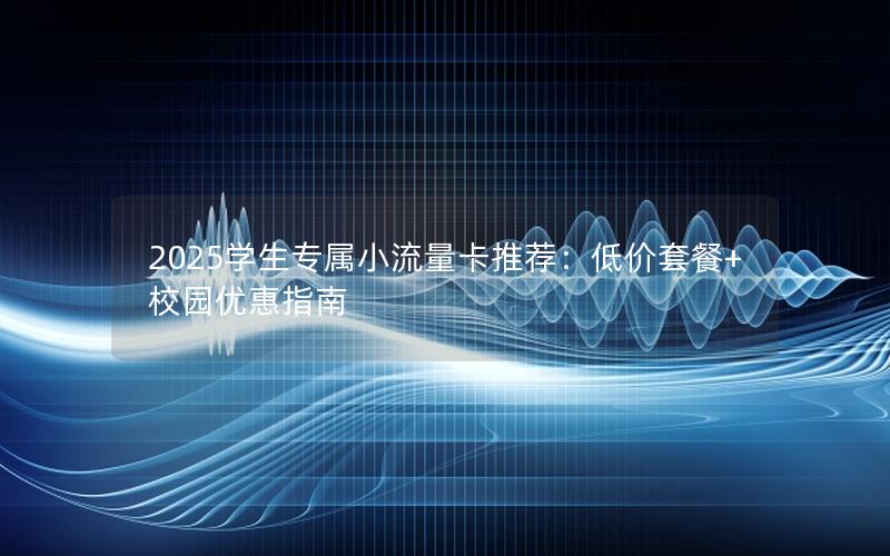2025学生专属小流量卡推荐：低价套餐+校园优惠指南