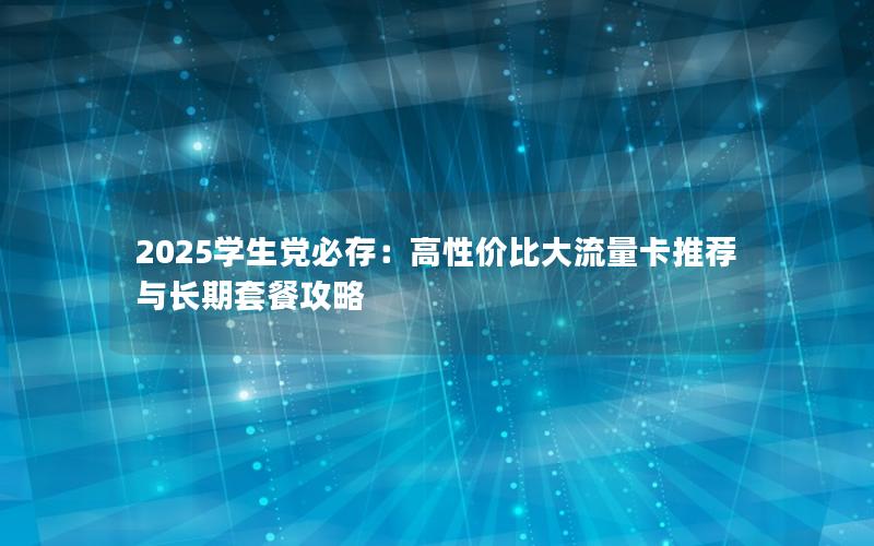 2025学生党必存：高性价比大流量卡推荐与长期套餐攻略
