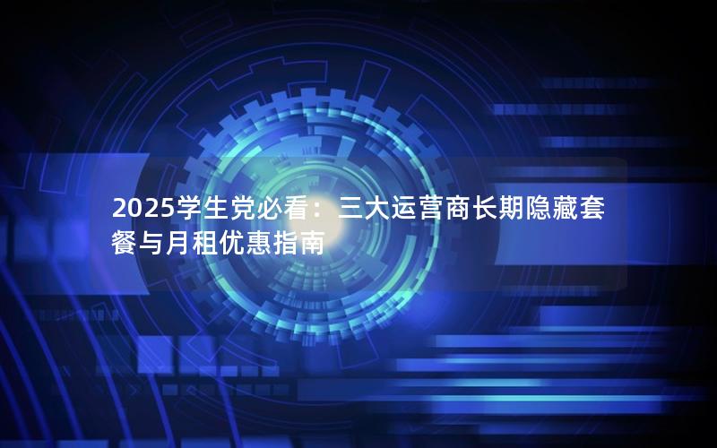2025学生党必看：三大运营商长期隐藏套餐与月租优惠指南