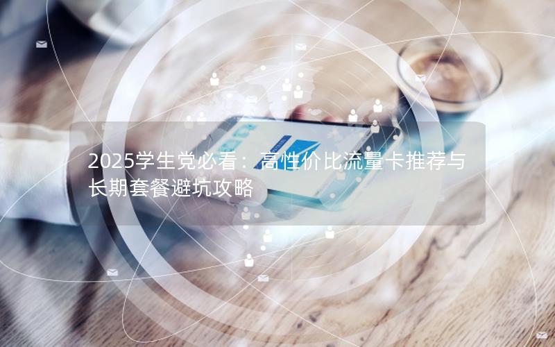 2025学生党必看：高性价比流量卡推荐与长期套餐避坑攻略