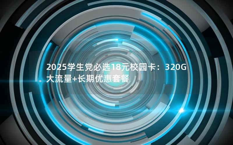 2025学生党必选18元校园卡：320G大流量+长期优惠套餐