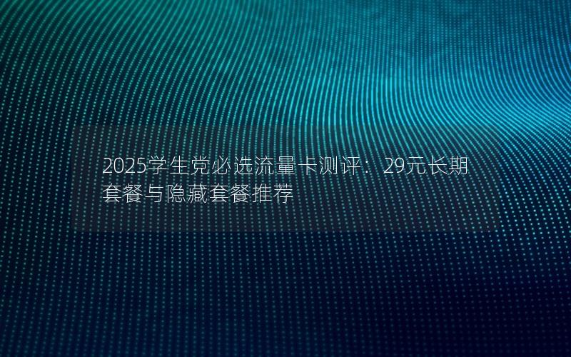 2025学生党必选流量卡测评：29元长期套餐与隐藏套餐推荐