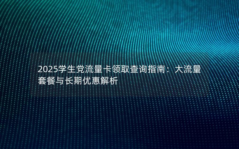 2025学生党流量卡领取查询指南：大流量套餐与长期优惠解析