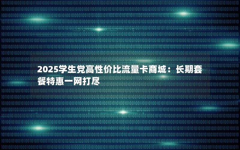 2025学生党高性价比流量卡商城：长期套餐特惠一网打尽
