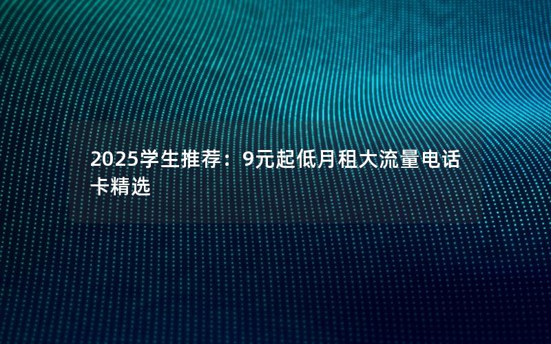 2025学生推荐：9元起低月租大流量电话卡精选