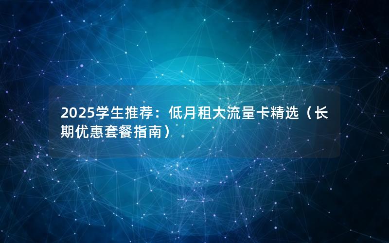 2025学生推荐：低月租大流量卡精选（长期优惠套餐指南）