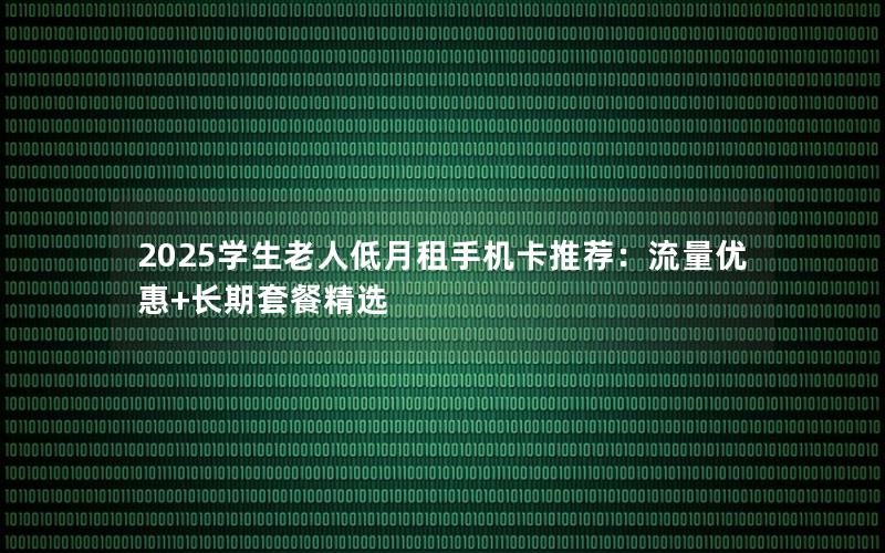 2025学生老人低月租手机卡推荐：流量优惠+长期套餐精选
