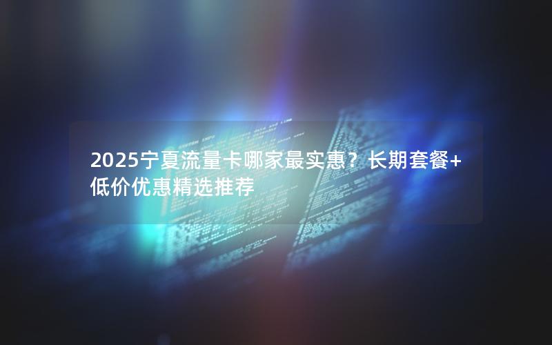 2025宁夏流量卡哪家最实惠？长期套餐+低价优惠精选推荐