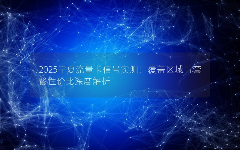 2025宁夏流量卡信号实测：覆盖区域与套餐性价比深度解析