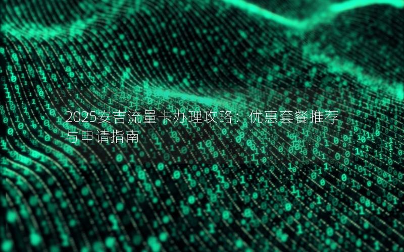 2025安吉流量卡办理攻略：优惠套餐推荐与申请指南