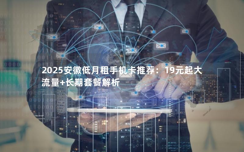 2025安徽低月租手机卡推荐：19元起大流量+长期套餐解析