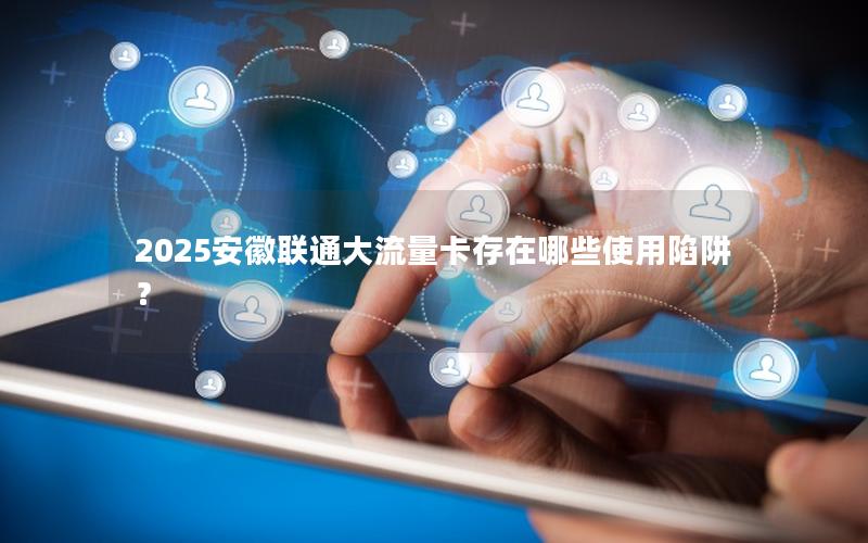 2025安徽联通大流量卡存在哪些使用陷阱？