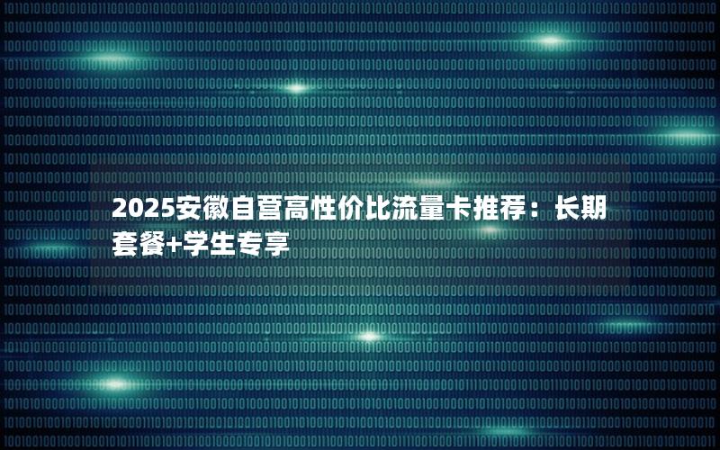 2025安徽自营高性价比流量卡推荐：长期套餐+学生专享
