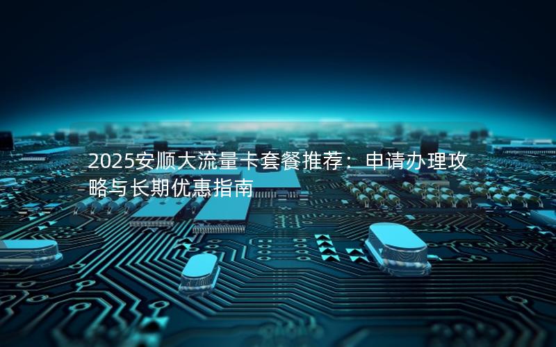 2025安顺大流量卡套餐推荐：申请办理攻略与长期优惠指南