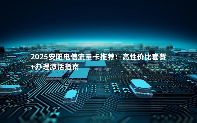 2025安阳电信流量卡推荐：高性价比套餐+办理激活指南
