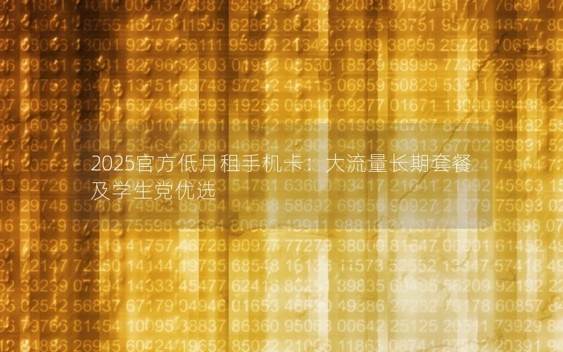 2025官方低月租手机卡：大流量长期套餐及学生党优选