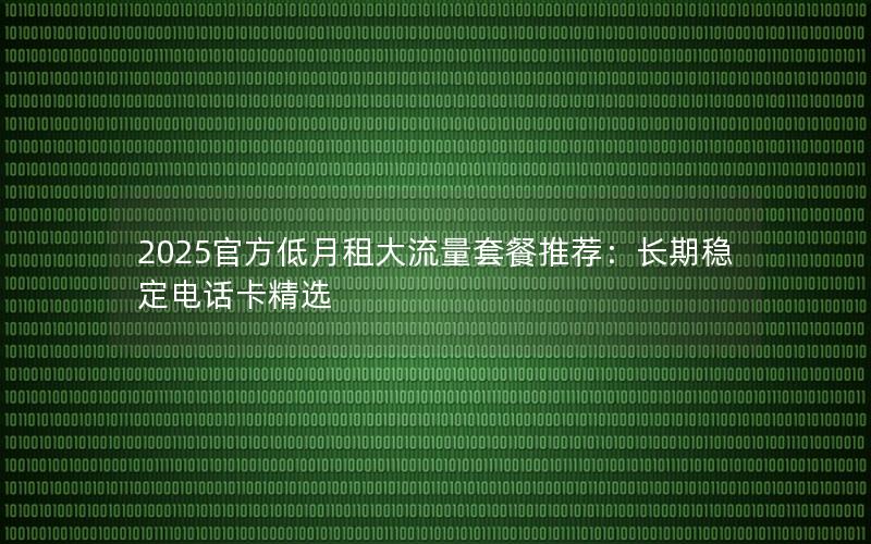 2025官方低月租大流量套餐推荐：长期稳定电话卡精选