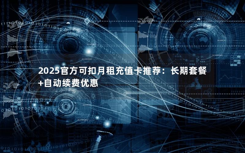 2025官方可扣月租充值卡推荐：长期套餐+自动续费优惠