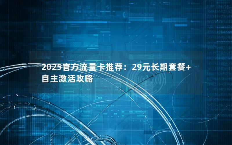 2025官方流量卡推荐：29元长期套餐+自主激活攻略
