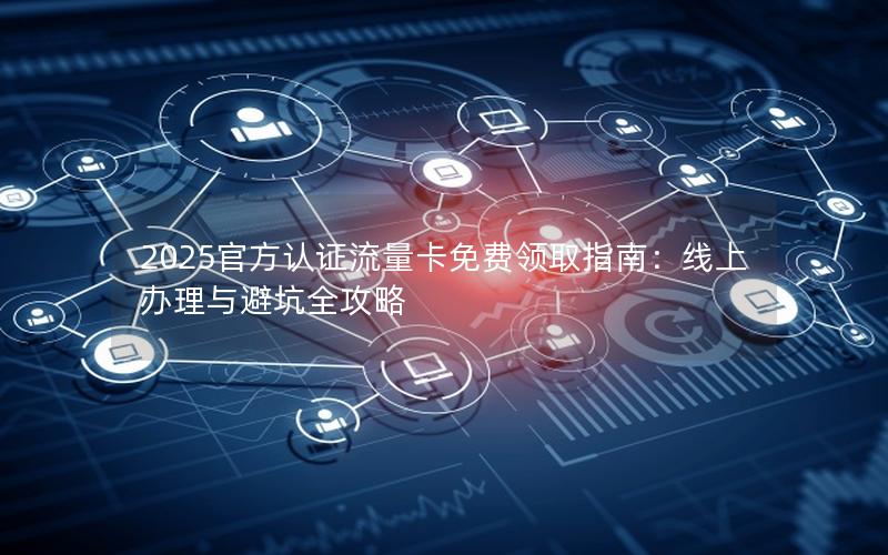2025官方认证流量卡免费领取指南：线上办理与避坑全攻略