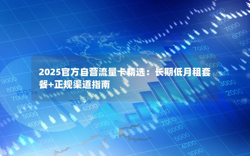 2025官方自营流量卡精选：长期低月租套餐+正规渠道指南