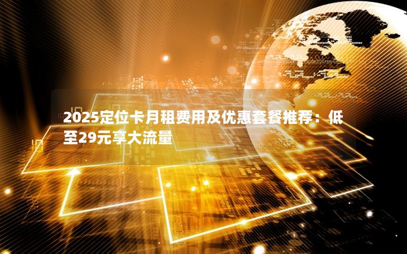 2025定位卡月租费用及优惠套餐推荐：低至29元享大流量