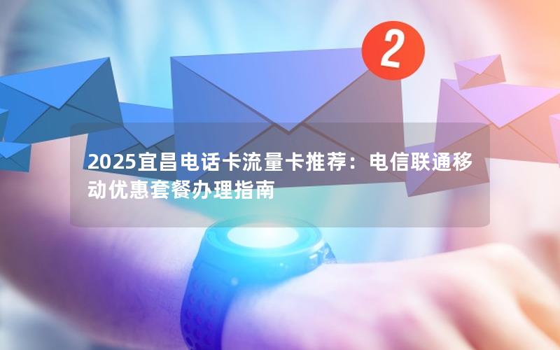 2025宜昌电话卡流量卡推荐：电信联通移动优惠套餐办理指南