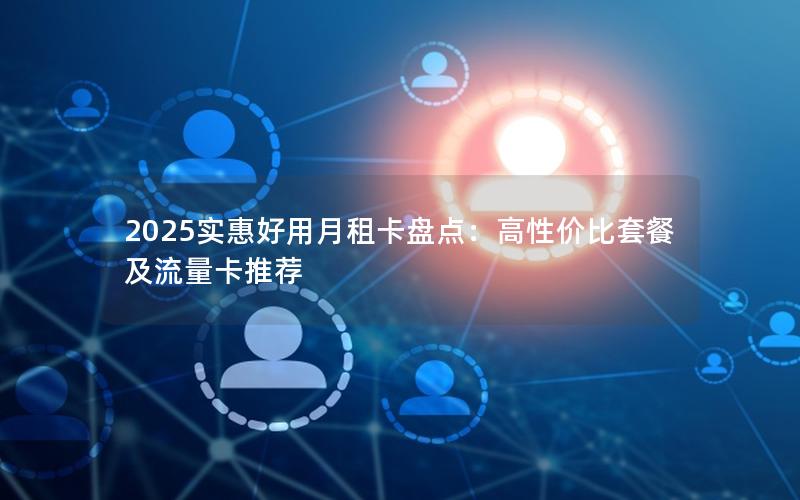 2025实惠好用月租卡盘点：高性价比套餐及流量卡推荐