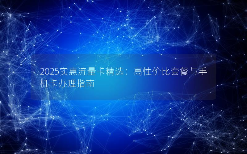 2025实惠流量卡精选：高性价比套餐与手机卡办理指南