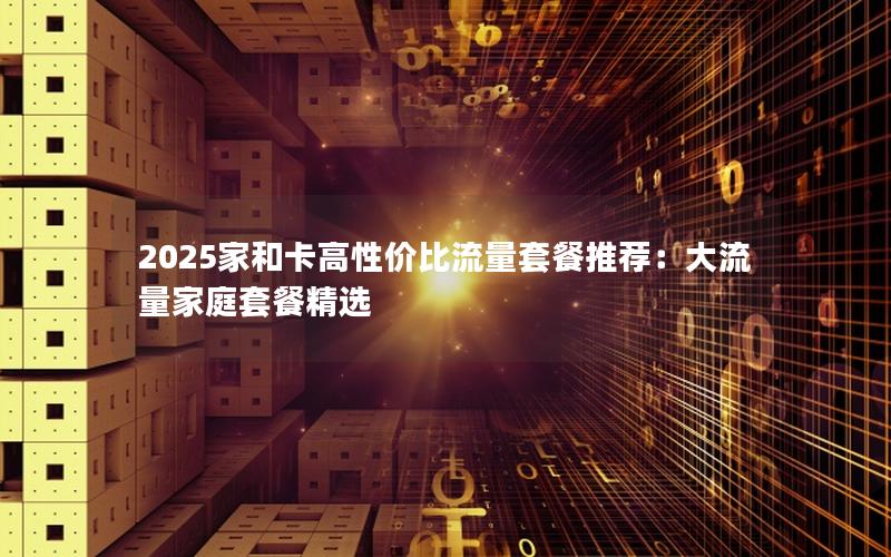 2025家和卡高性价比流量套餐推荐：大流量家庭套餐精选