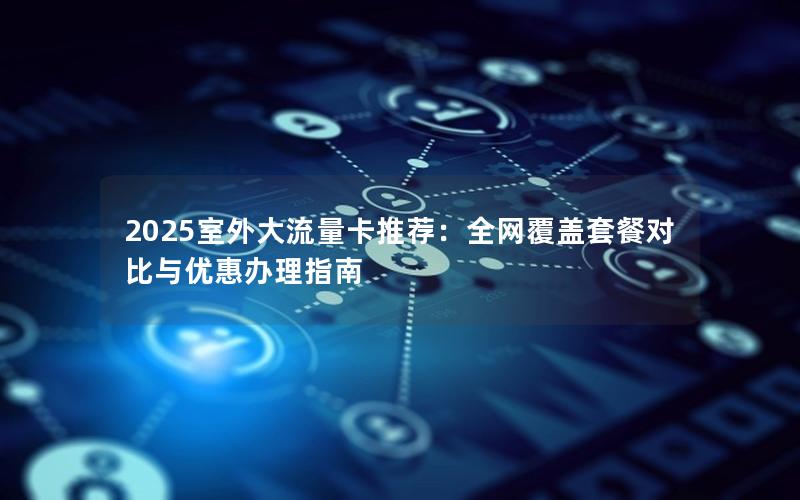 2025室外大流量卡推荐：全网覆盖套餐对比与优惠办理指南