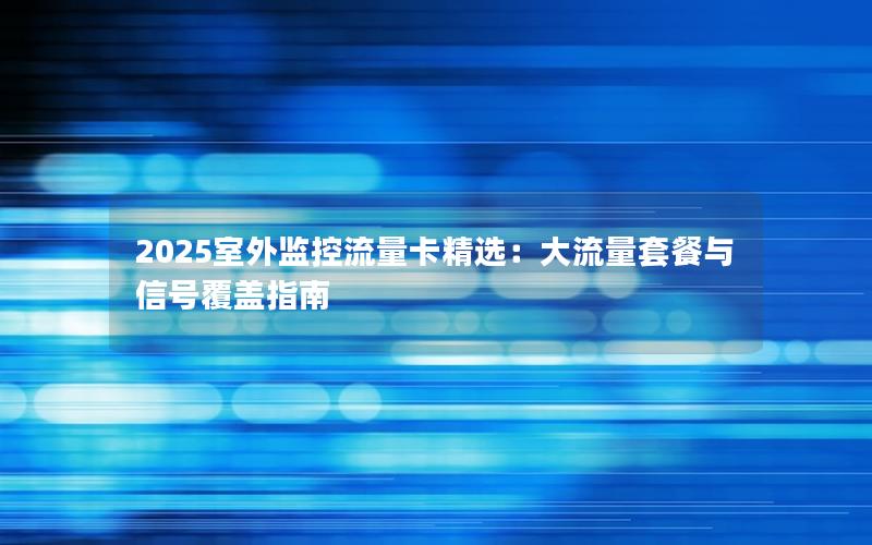 2025室外监控流量卡精选：大流量套餐与信号覆盖指南