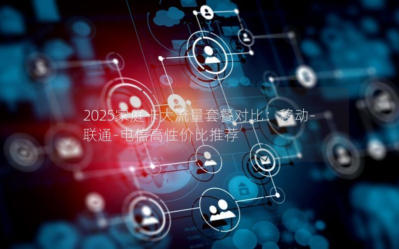 2025家庭卡大流量套餐对比：移动-联通-电信高性价比推荐