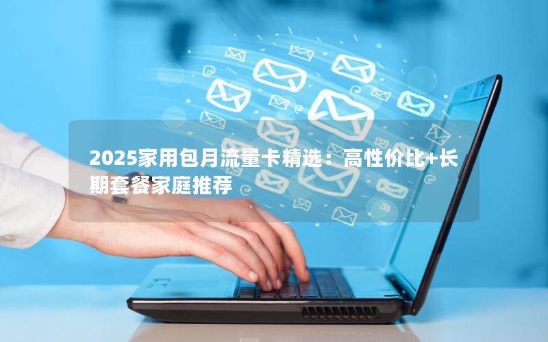 2025家用包月流量卡精选：高性价比+长期套餐家庭推荐