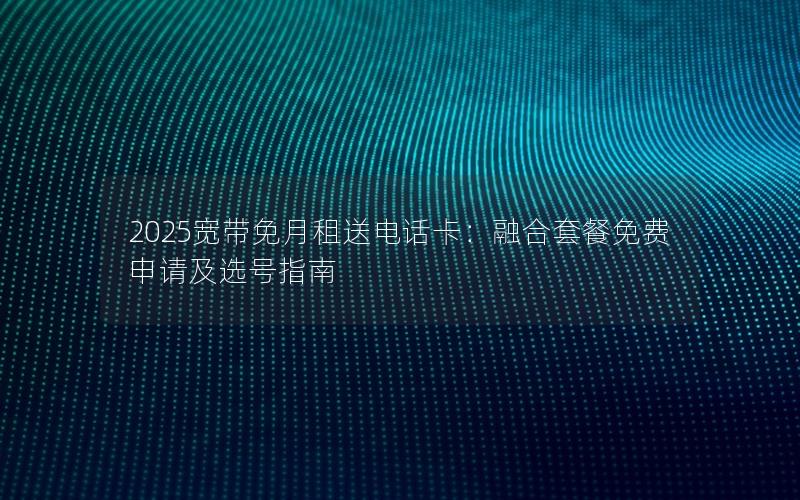 2025宽带免月租送电话卡：融合套餐免费申请及选号指南