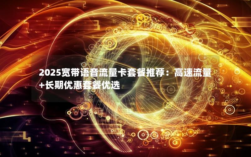 2025宽带语音流量卡套餐推荐：高速流量+长期优惠套餐优选