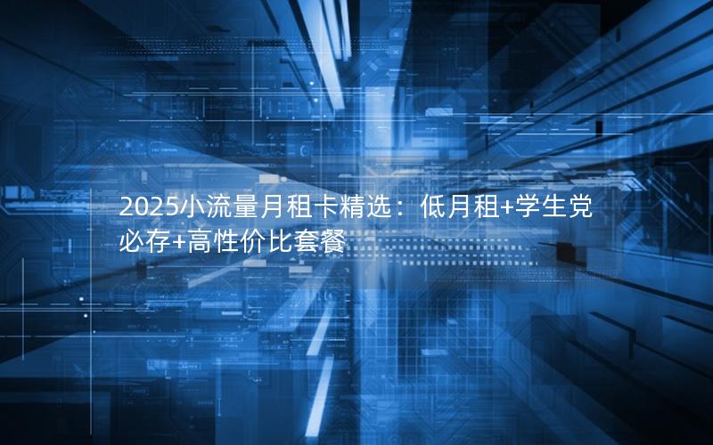 2025小流量月租卡精选：低月租+学生党必存+高性价比套餐