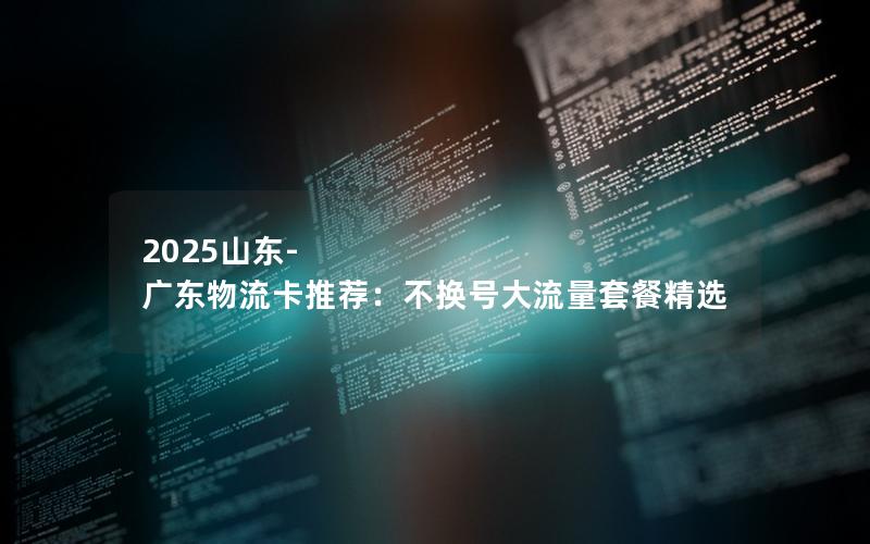 2025山东-广东物流卡推荐：不换号大流量套餐精选